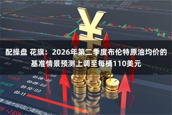 配操盘 花旗：2026年第二季度布伦特原油均价的基准情景预测上调至每桶110美元