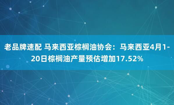 老品牌速配 马来西亚棕榈油协会：马来西亚4月1-20日棕榈油产量预估增加17.52%